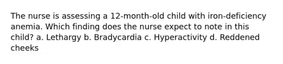 The nurse is assessing a 12-month-old child with iron-deficiency anemia. Which finding does the nurse expect to note in this child? a. Lethargy b. Bradycardia c. Hyperactivity d. Reddened cheeks