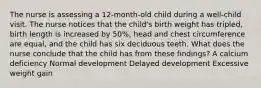 The nurse is assessing a 12-month-old child during a well-child visit. The nurse notices that the child's birth weight has tripled, birth length is increased by 50%, head and chest circumference are equal, and the child has six deciduous teeth. What does the nurse conclude that the child has from these findings? A calcium deficiency Normal development Delayed development Excessive weight gain