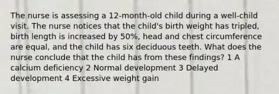 The nurse is assessing a 12-month-old child during a well-child visit. The nurse notices that the child's birth weight has tripled, birth length is increased by 50%, head and chest circumference are equal, and the child has six deciduous teeth. What does the nurse conclude that the child has from these findings? 1 A calcium deficiency 2 Normal development 3 Delayed development 4 Excessive weight gain