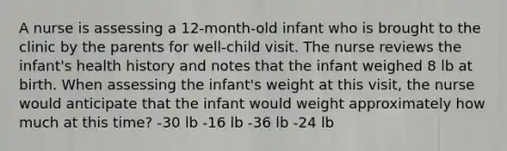 A nurse is assessing a 12-month-old infant who is brought to the clinic by the parents for well-child visit. The nurse reviews the infant's health history and notes that the infant weighed 8 lb at birth. When assessing the infant's weight at this visit, the nurse would anticipate that the infant would weight approximately how much at this time? -30 lb -16 lb -36 lb -24 lb