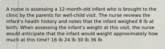 A nurse is assessing a 12-month-old infant who is brought to the clinic by the parents for well-child visit. The nurse reviews the infant's health history and notes that the infant weighed 8 lb at birth. When assessing the infant's weight at this visit, the nurse would anticipate that the infant would weight approximately how much at this time? 16 lb 24 lb 30 lb 36 lb