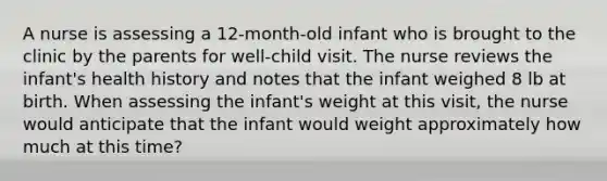 A nurse is assessing a 12-month-old infant who is brought to the clinic by the parents for well-child visit. The nurse reviews the infant's health history and notes that the infant weighed 8 lb at birth. When assessing the infant's weight at this visit, the nurse would anticipate that the infant would weight approximately how much at this time?