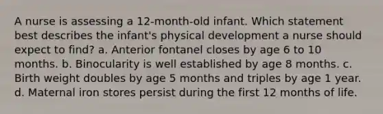 A nurse is assessing a 12-month-old infant. Which statement best describes the infant's physical development a nurse should expect to find? a. Anterior fontanel closes by age 6 to 10 months. b. Binocularity is well established by age 8 months. c. Birth weight doubles by age 5 months and triples by age 1 year. d. Maternal iron stores persist during the first 12 months of life.