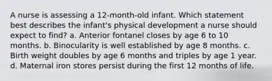 A nurse is assessing a 12-month-old infant. Which statement best describes the infant's physical development a nurse should expect to find? a. Anterior fontanel closes by age 6 to 10 months. b. Binocularity is well established by age 8 months. c. Birth weight doubles by age 6 months and triples by age 1 year. d. Maternal iron stores persist during the first 12 months of life.