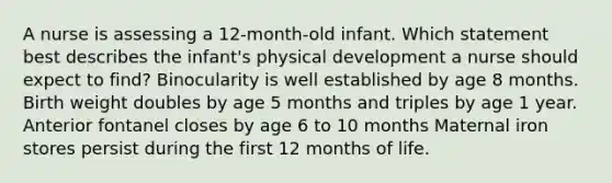 A nurse is assessing a 12-month-old infant. Which statement best describes the infant's physical development a nurse should expect to find? Binocularity is well established by age 8 months. Birth weight doubles by age 5 months and triples by age 1 year. Anterior fontanel closes by age 6 to 10 months Maternal iron stores persist during the first 12 months of life.