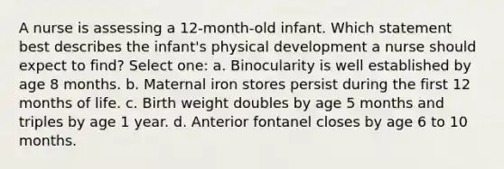 A nurse is assessing a 12-month-old infant. Which statement best describes the infant's physical development a nurse should expect to find? Select one: a. Binocularity is well established by age 8 months. b. Maternal iron stores persist during the first 12 months of life. c. Birth weight doubles by age 5 months and triples by age 1 year. d. Anterior fontanel closes by age 6 to 10 months.