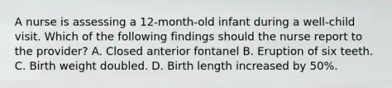 A nurse is assessing a 12-month-old infant during a well-child visit. Which of the following findings should the nurse report to the provider? A. Closed anterior fontanel B. Eruption of six teeth. C. Birth weight doubled. D. Birth length increased by 50%.