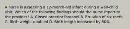 A nurse is assessing a 12-month-old infant during a well-child visit. Which of the following findings should the nurse report to the provider? A. Closed anterior fontanel B. Eruption of six teeth C. Birth weight doubled D. Birth length increased by 50%