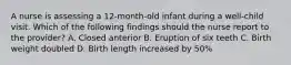 A nurse is assessing a 12-month-old infant during a well-child visit. Which of the following findings should the nurse report to the provider? A. Closed anterior B. Eruption of six teeth C. Birth weight doubled D. Birth length increased by 50%