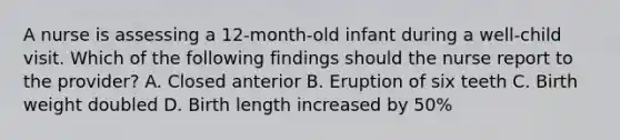 A nurse is assessing a 12-month-old infant during a well-child visit. Which of the following findings should the nurse report to the provider? A. Closed anterior B. Eruption of six teeth C. Birth weight doubled D. Birth length increased by 50%