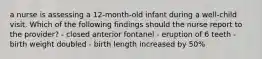 a nurse is assessing a 12-month-old infant during a well-child visit. Which of the following findings should the nurse report to the provider? - closed anterior fontanel - eruption of 6 teeth - birth weight doubled - birth length increased by 50%