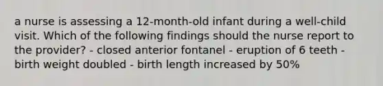 a nurse is assessing a 12-month-old infant during a well-child visit. Which of the following findings should the nurse report to the provider? - closed anterior fontanel - eruption of 6 teeth - birth weight doubled - birth length increased by 50%