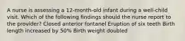 A nurse is assessing a 12-month-old infant during a well-child visit. Which of the following findings should the nurse report to the provider? Closed anterior fontanel Eruption of six teeth Birth length increased by 50% Birth weight doubled