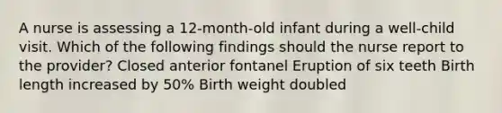 A nurse is assessing a 12-month-old infant during a well-child visit. Which of the following findings should the nurse report to the provider? Closed anterior fontanel Eruption of six teeth Birth length increased by 50% Birth weight doubled