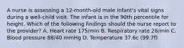 A nurse is assessing a 12-month-old male infant's vital signs during a well-child visit. The infant is in the 90th percentile for height. Which of the following findings should the nurse report to the provider? A. Heart rate 175/min B. Respiratory rate 26/min C. Blood pressure 88/40 mmHg D. Temperature 37.6c (99.7f)