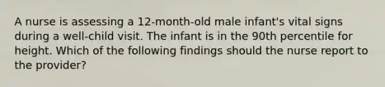 A nurse is assessing a 12-month-old male infant's vital signs during a well-child visit. The infant is in the 90th percentile for height. Which of the following findings should the nurse report to the provider?