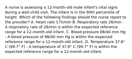 A nurse is assessing a 12-month-old male infant's vital signs during a well-child visit. The infant is in the 90th percentile of height. Which of the following findings should the nurse report to the provider? A. Heart rate 175/min B. Respiratory rate 26/min - A respiratory rate of 26/min is within the expected reference range for a 12-month-old infant. C. Blood pressure 88/40 mm Hg - A blood pressure of 88/40 mm Hg is within the expected reference range for a 12-month-old infant. D. Temperature 37.6° C (99.7° F) - A temperature of 37.6° C (99.7° F) is within the expected reference range for a 12-month-old infant.