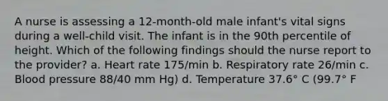 A nurse is assessing a 12-month-old male infant's vital signs during a well-child visit. The infant is in the 90th percentile of height. Which of the following findings should the nurse report to the provider? a. Heart rate 175/min b. Respiratory rate 26/min c. <a href='https://www.questionai.com/knowledge/kD0HacyPBr-blood-pressure' class='anchor-knowledge'>blood pressure</a> 88/40 mm Hg) d. Temperature 37.6° C (99.7° F