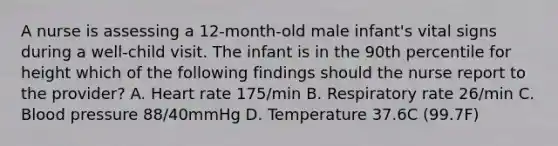 A nurse is assessing a 12-month-old male infant's vital signs during a well-child visit. The infant is in the 90th percentile for height which of the following findings should the nurse report to the provider? A. Heart rate 175/min B. Respiratory rate 26/min C. Blood pressure 88/40mmHg D. Temperature 37.6C (99.7F)