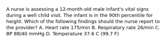 A nurse is assessing a 12-month-old male infant's vital signs during a well child visit. The infant is in the 90th percentile for height. Which of the following findings should the nurse report to the provider? A. Heart rate 175/min B. Respiratory rate 26/min C. BP 88/40 mmHg D. Temperature 37.6 C (99.7 F)