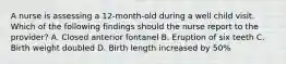 A nurse is assessing a 12-month-old during a well child visit. Which of the following findings should the nurse report to the provider? A. Closed anterior fontanel B. Eruption of six teeth C. Birth weight doubled D. Birth length increased by 50%