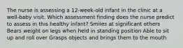 The nurse is assessing a 12-week-old infant in the clinic at a well-baby visit. Which assessment finding does the nurse predict to assess in this healthy infant? Smiles at significant others Bears weight on legs when held in standing position Able to sit up and roll over Grasps objects and brings them to the mouth