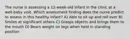 The nurse is assessing a 12-week-old infant in the clinic at a well-baby visit. Which assessment finding does the nurse predict to assess in this healthy infant? A) Able to sit up and roll over B) Smiles at significant others C) Grasps objects and brings them to the mouth D) Bears weight on legs when held in standing position