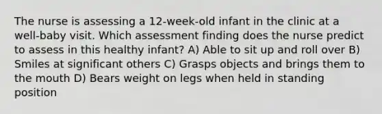 The nurse is assessing a 12-week-old infant in the clinic at a well-baby visit. Which assessment finding does the nurse predict to assess in this healthy infant? A) Able to sit up and roll over B) Smiles at significant others C) Grasps objects and brings them to the mouth D) Bears weight on legs when held in standing position