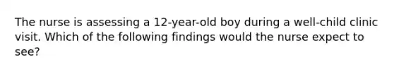 The nurse is assessing a 12-year-old boy during a well-child clinic visit. Which of the following findings would the nurse expect to see?