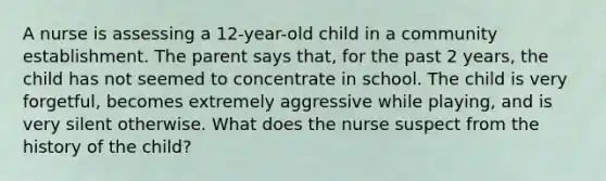 A nurse is assessing a 12-year-old child in a community establishment. The parent says that, for the past 2 years, the child has not seemed to concentrate in school. The child is very forgetful, becomes extremely aggressive while playing, and is very silent otherwise. What does the nurse suspect from the history of the child?