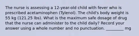 The nurse is assessing a 12-year-old child with fever who is prescribed acetaminophen (Tylenol). The child's body weight is 55 kg (121.25 lbs). What is the maximum safe dosage of drug that the nurse can administer to the child daily? Record your answer using a whole number and no punctuation. _________ mg