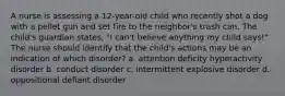 A nurse is assessing a 12-year-old child who recently shot a dog with a pellet gun and set fire to the neighbor's trash can. The child's guardian states, "I can't believe anything my child says!" The nurse should identify that the child's actions may be an indication of which disorder? a. attention deficity hyperactivity disorder b. conduct disorder c. intermittent explosive disorder d. oppositional defiant disorder