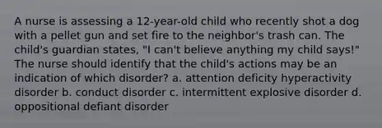 A nurse is assessing a 12-year-old child who recently shot a dog with a pellet gun and set fire to the neighbor's trash can. The child's guardian states, "I can't believe anything my child says!" The nurse should identify that the child's actions may be an indication of which disorder? a. attention deficity hyperactivity disorder b. conduct disorder c. intermittent explosive disorder d. oppositional defiant disorder