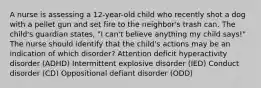 A nurse is assessing a 12-year-old child who recently shot a dog with a pellet gun and set fire to the neighbor's trash can. The child's guardian states, "I can't believe anything my child says!" The nurse should identify that the child's actions may be an indication of which disorder? Attention deficit hyperactivity disorder (ADHD) Intermittent explosive disorder (IED) Conduct disorder (CD) Oppositional defiant disorder (ODD)