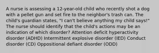 A nurse is assessing a 12-year-old child who recently shot a dog with a pellet gun and set fire to the neighbor's trash can. The child's guardian states, "I can't believe anything my child says!" The nurse should identify that the child's actions may be an indication of which disorder? Attention deficit hyperactivity disorder (ADHD) Intermittent explosive disorder (IED) Conduct disorder (CD) Oppositional defiant disorder (ODD)