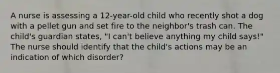 A nurse is assessing a 12-year-old child who recently shot a dog with a pellet gun and set fire to the neighbor's trash can. The child's guardian states, "I can't believe anything my child says!" The nurse should identify that the child's actions may be an indication of which disorder?