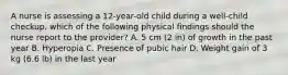 A nurse is assessing a 12-year-old child during a well-child checkup. which of the following physical findings should the nurse report to the provider? A. 5 cm (2 in) of growth in the past year B. Hyperopia C. Presence of pubic hair D. Weight gain of 3 kg (6.6 lb) in the last year