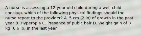 A nurse is assessing a 12-year-old child during a well-child checkup. which of the following physical findings should the nurse report to the provider? A. 5 cm (2 in) of growth in the past year B. Hyperopia C. Presence of pubic hair D. Weight gain of 3 kg (6.6 lb) in the last year