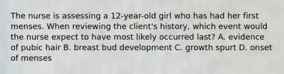 The nurse is assessing a 12-year-old girl who has had her first menses. When reviewing the client's history, which event would the nurse expect to have most likely occurred last? A. evidence of pubic hair B. breast bud development C. growth spurt D. onset of menses