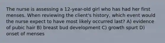 The nurse is assessing a 12-year-old girl who has had her first menses. When reviewing the client's history, which event would the nurse expect to have most likely occurred last? A) evidence of pubic hair B) breast bud development C) growth spurt D) onset of menses