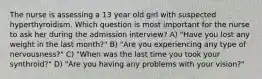 The nurse is assessing a 13 year old girl with suspected hyperthyroidism. Which question is most important for the nurse to ask her during the admission interview? A) "Have you lost any weight in the last month?" B) "Are you experiencing any type of nervousness?" C) "When was the last time you took your synthroid?" D) "Are you having any problems with your vision?"