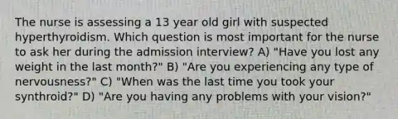 The nurse is assessing a 13 year old girl with suspected hyperthyroidism. Which question is most important for the nurse to ask her during the admission interview? A) "Have you lost any weight in the last month?" B) "Are you experiencing any type of nervousness?" C) "When was the last time you took your synthroid?" D) "Are you having any problems with your vision?"