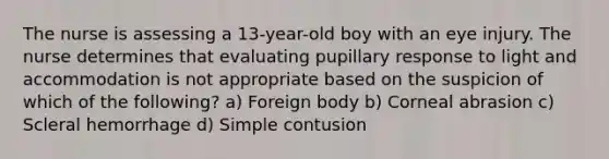 The nurse is assessing a 13-year-old boy with an eye injury. The nurse determines that evaluating pupillary response to light and accommodation is not appropriate based on the suspicion of which of the following? a) Foreign body b) Corneal abrasion c) Scleral hemorrhage d) Simple contusion