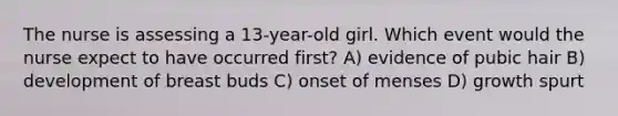 The nurse is assessing a 13-year-old girl. Which event would the nurse expect to have occurred first? A) evidence of pubic hair B) development of breast buds C) onset of menses D) growth spurt