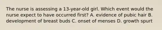 The nurse is assessing a 13-year-old girl. Which event would the nurse expect to have occurred first? A. evidence of pubic hair B. development of breast buds C. onset of menses D. growth spurt