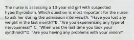 The nurse is assessing a 13-year-old girl with suspected hyperthyroidism. Which question is most important for the nurse to ask her during the admission interview?A. "Have you lost any weight in the last month?"B. "Are you experiencing any type of nervousness?" C. "When was the last time you took your synthroid?"D. "Are you having any problems with your vision?"