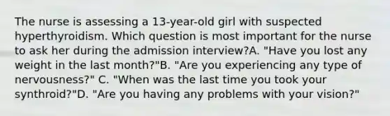 The nurse is assessing a 13-year-old girl with suspected hyperthyroidism. Which question is most important for the nurse to ask her during the admission interview?A. "Have you lost any weight in the last month?"B. "Are you experiencing any type of nervousness?" C. "When was the last time you took your synthroid?"D. "Are you having any problems with your vision?"