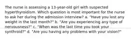 The nurse is assessing a 13-year-old girl with suspected hyperthyroidism. Which question is most important for the nurse to ask her during the admission interview? a. "Have you lost any weight in the last month?" b. "Are you experiencing any type of nervousness?" c. "When was the last time you took your synthroid?" d. "Are you having any problems with your vision?"