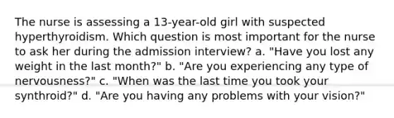 The nurse is assessing a 13-year-old girl with suspected hyperthyroidism. Which question is most important for the nurse to ask her during the admission interview? a. "Have you lost any weight in the last month?" b. "Are you experiencing any type of nervousness?" c. "When was the last time you took your synthroid?" d. "Are you having any problems with your vision?"