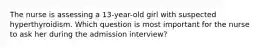 The nurse is assessing a 13-year-old girl with suspected hyperthyroidism. Which question is most important for the nurse to ask her during the admission interview?